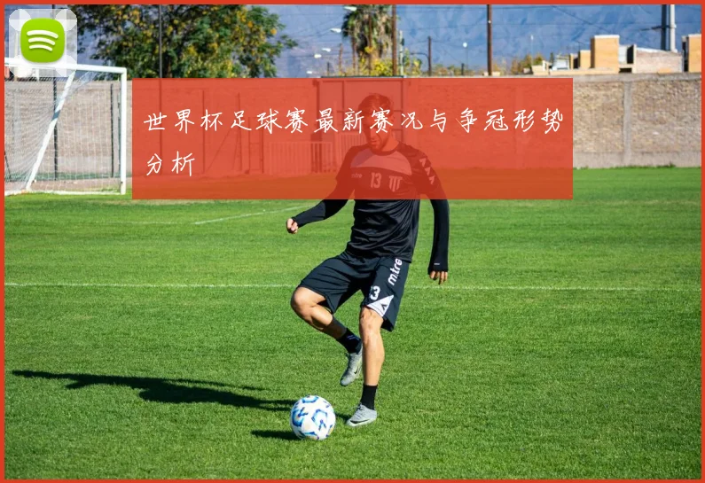 世界杯足球赛最新赛况与争冠形势分析