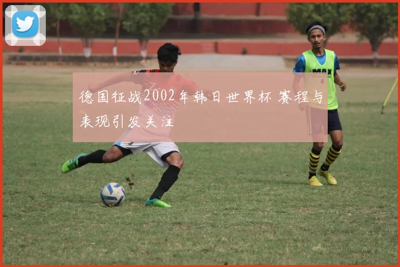德国征战2002年韩日世界杯 赛程与表现引发关注