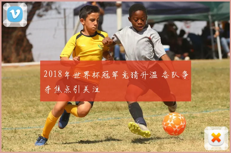 2018年世界杯冠军竞猜升温 各队争夺焦点引关注
